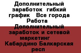 Дополнительный заработок, гибкий график - Все города Работа » Дополнительный заработок и сетевой маркетинг   . Кабардино-Балкарская респ.